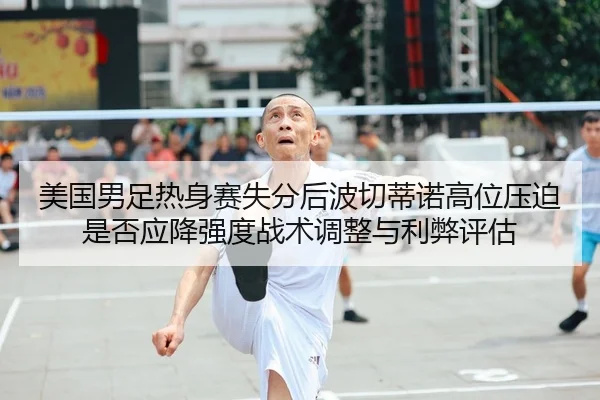 美国男足热身赛失分后波切蒂诺高位压迫是否应降强度战术调整与利弊评估