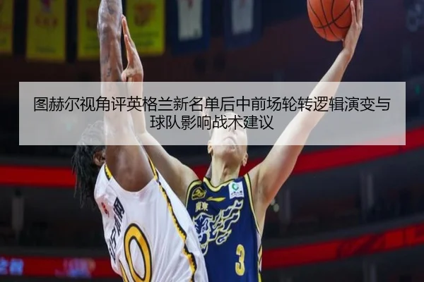图赫尔视角评英格兰新名单后中前场轮转逻辑演变与球队影响战术建议