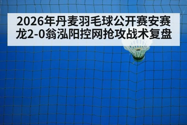 2026年丹麦羽毛球公开赛安赛龙2-0翁泓阳控网抢攻战术复盘