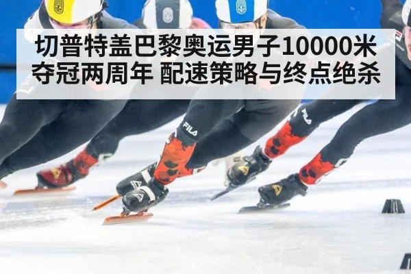 切普特盖巴黎奥运男子10000米夺冠两周年 配速策略与终点绝杀
